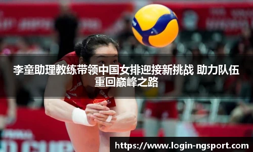 李童助理教练带领中国女排迎接新挑战 助力队伍重回巅峰之路