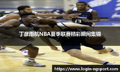 丁彦雨航NBA夏季联赛精彩瞬间集锦