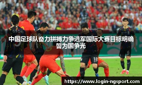中国足球队奋力拼搏力争进军国际大赛目标明确誓为国争光