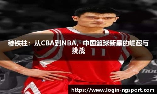 穆铁柱：从CBA到NBA，中国篮球新星的崛起与挑战