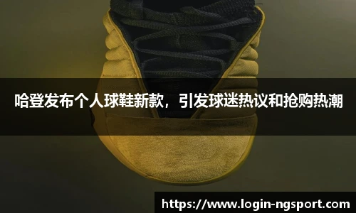 哈登发布个人球鞋新款，引发球迷热议和抢购热潮