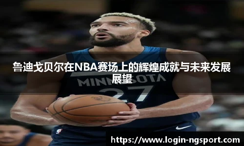 鲁迪戈贝尔在NBA赛场上的辉煌成就与未来发展展望