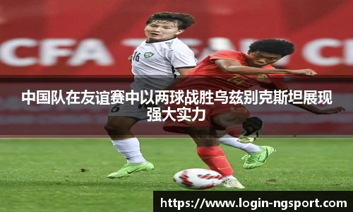 中国队在友谊赛中以两球战胜乌兹别克斯坦展现强大实力