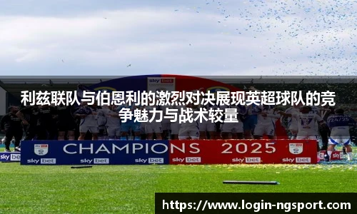 利兹联队与伯恩利的激烈对决展现英超球队的竞争魅力与战术较量